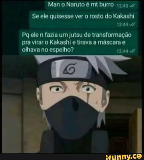 Man o Naruto é mt burro
Se ele quisesse ver o rosto do Kakashi
1244
Pq ele n fazia um jutsu de transformação pra virar o Kakashi e tirava a máscara e olhava no espelho?