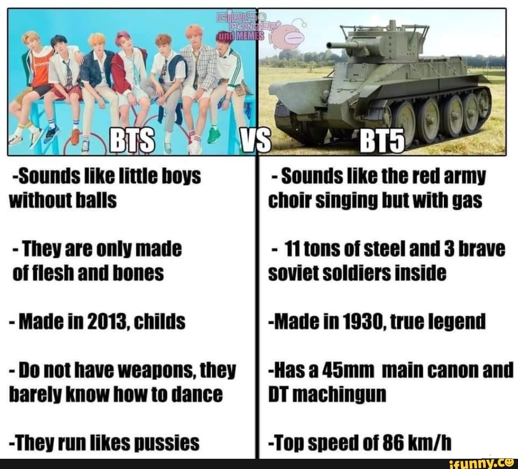 -Sounds like little hoys without balls
- They are only made of flesh and bones
- Made in 2013, childs
- Do not have weapons, they barely know how to dance
-They run likes pussies
- Sounds like the red army choir singing but with gas
- 11 tons of steel and 3 brave soviet soldiers inside
-Made in 1930, true legend
-Has a45mm main canon and
DT machingun
-Top speed of 86
