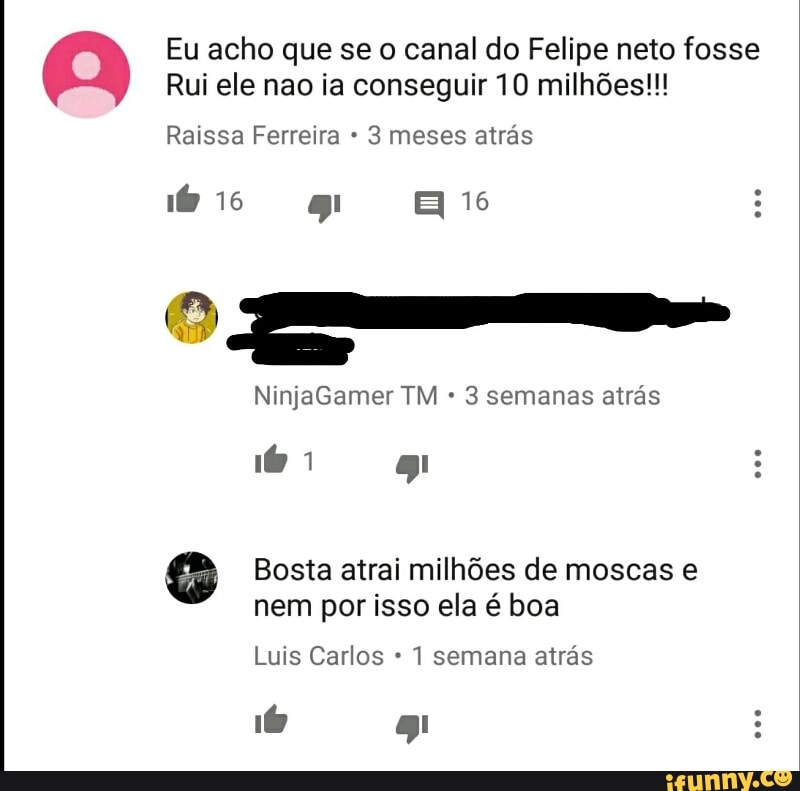 Eu acho que se o canal do Felipe neto fosse
Rui ele ia conseguir 10 milhões!!!
Raissa Ferreira 3 meses atrás
NinjaGamer TM 3 semanas atrás
SG Bosta atrai milhões de moscas e
nem por isso ela é boa
Luis Carlos 1 semana atrás