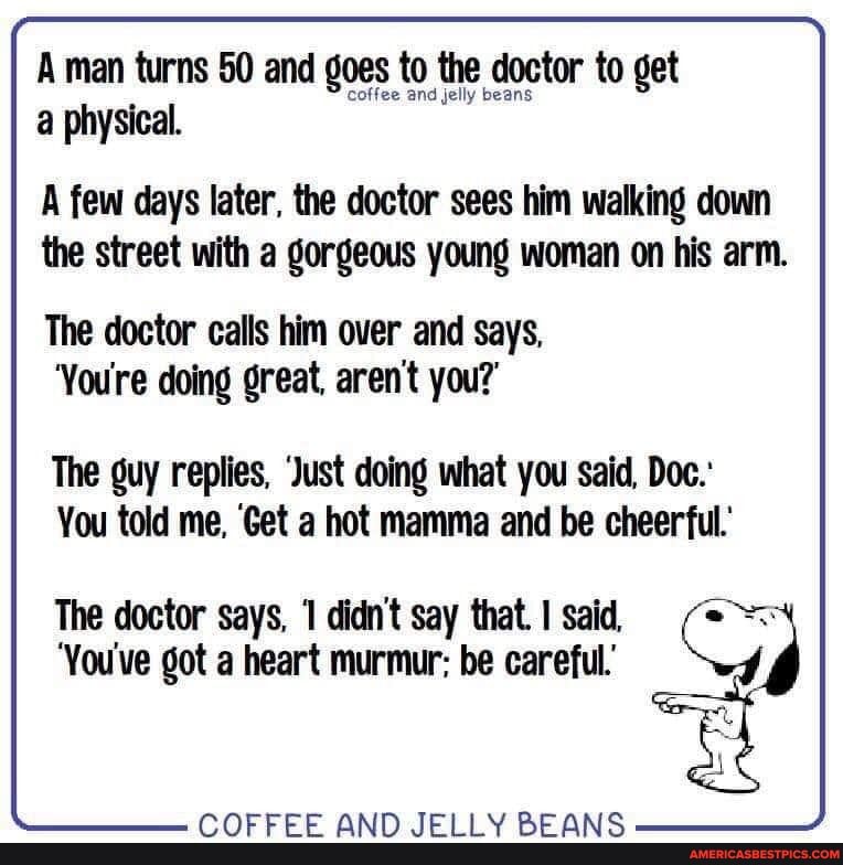 A man turns 50 and goes to the doctor to get a physical.
A few days later, the doctor sees him walking down the street with a gorgeous young woman on his arm.
The doctor calls him over and says,
'You're doing great, aren't you?'
The guy replies, 'Just doing what you said, Doc.'
You told me, 'Get a hot mamma and be cheerful.'
The doctor says, didn't say that. I said,
'You've got a heart murmur: be careful.'