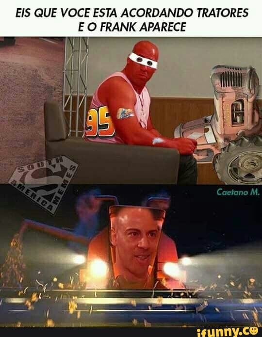 IE VOCE ESTA ACORDANDO TRATORES
E O FRANK APARECE