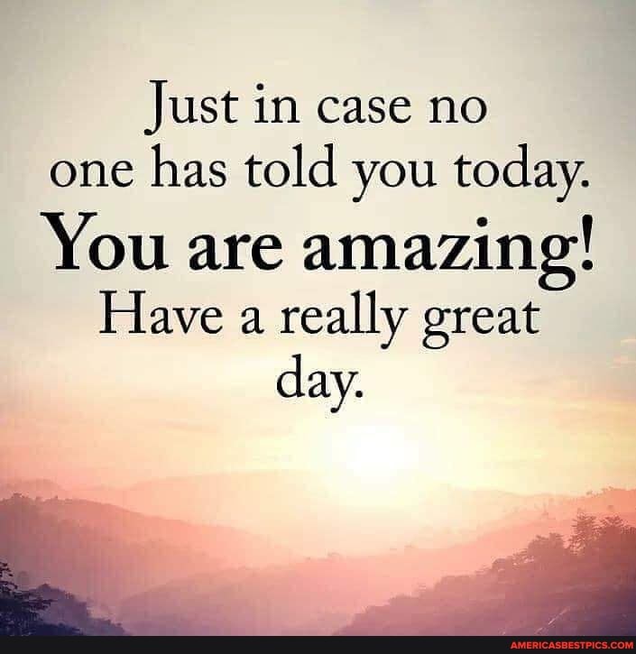 Just in case no one has told you today. You are amazing! Have a really ...