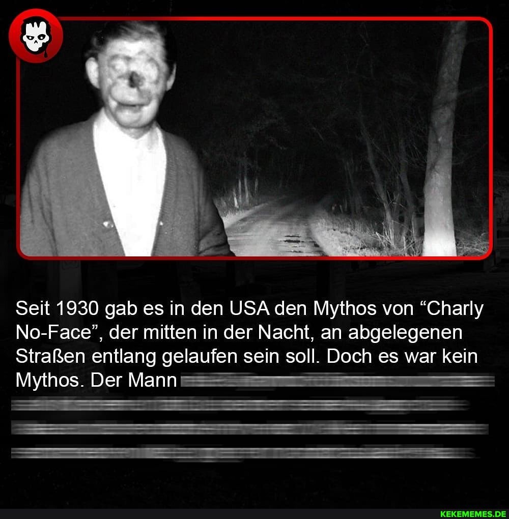 Seit 1930 gab es in den USA den Mythos von "Charly
No-Face", der mitten in der Nacht, an abgelegenen
Straßen entlang gelaufen sein soll. Doch es war kein
Mythos. Der Mann