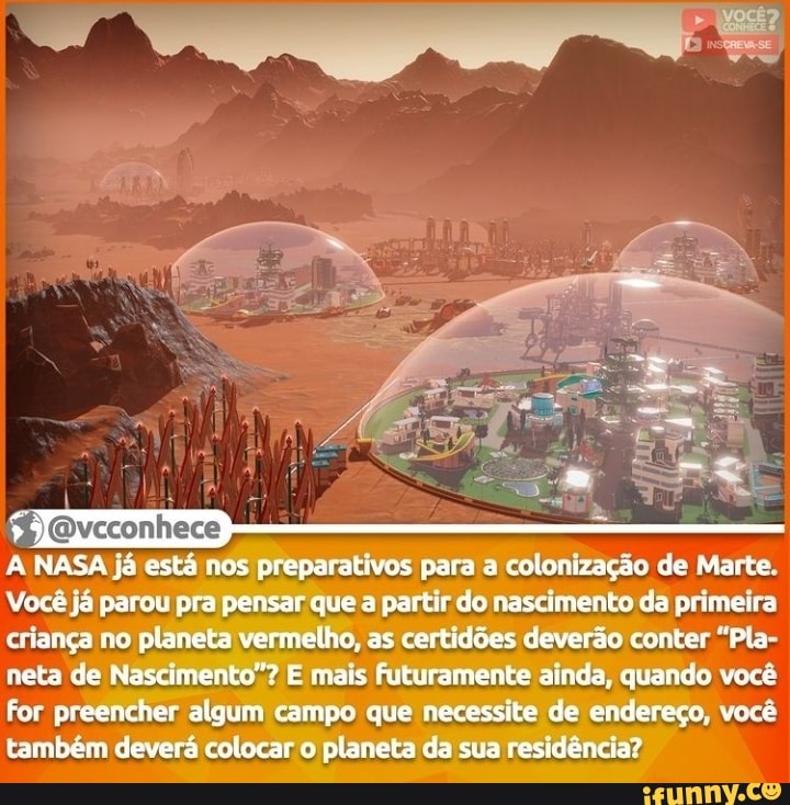 A NASA já está nos preparativos para a colonização de Marte.
Vecê já parou pra pensar que a r do nascimento da primeira criança no planeta vermelho, as certidões deverão conter "Pla- neta de Nascimento"? E mais futuramente ainda, quando você for preencher algum campo que necessite de endereço, vecê também deverá colocar o planeta da sua residência?