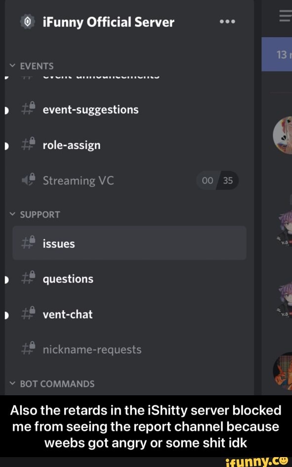 Funny Official Server =
EVENTS
event-suggestions
role-assign
Streaming
SUPPORT
issues
questions
vent-chat
ackname requests
BOT COMMANDS
Also the retards in the iShitty server blocked me from seeing the report channel because weebs got angry or some shit idk - Also the retards in the iShitty server blocked me from seeing the report channel because weebs got angry or some shit idk