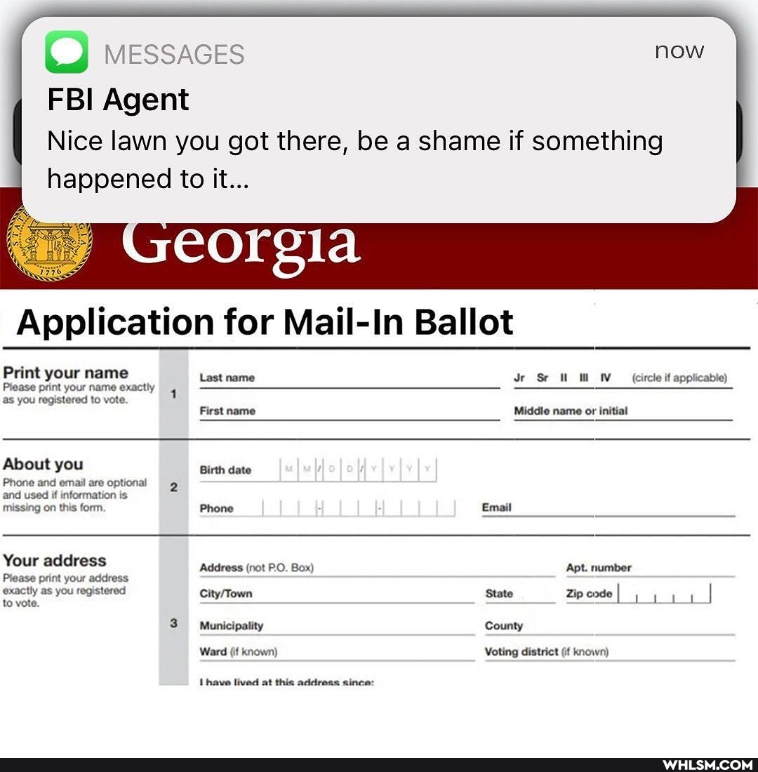 C) messaces
FBI Agent
Nice lawn you got there, be a shame if something
happened to it...
Application for Mail-In Ballot
Print your name
Last name Sr (ircle if applicable)
Prease print your name exactly 4 as you registered to vote
First name Middle name initial
About you Birth date
Phone and email are optional and used if information is missing on this form. Phone Email
Your address Address (not P.O. Box) Apt. number
Please print your address exactly as you registered State ZipeodeI to vote.
3 Municipality County
Ward (if known) Voting district (if known)
Ihave lived at this address since: