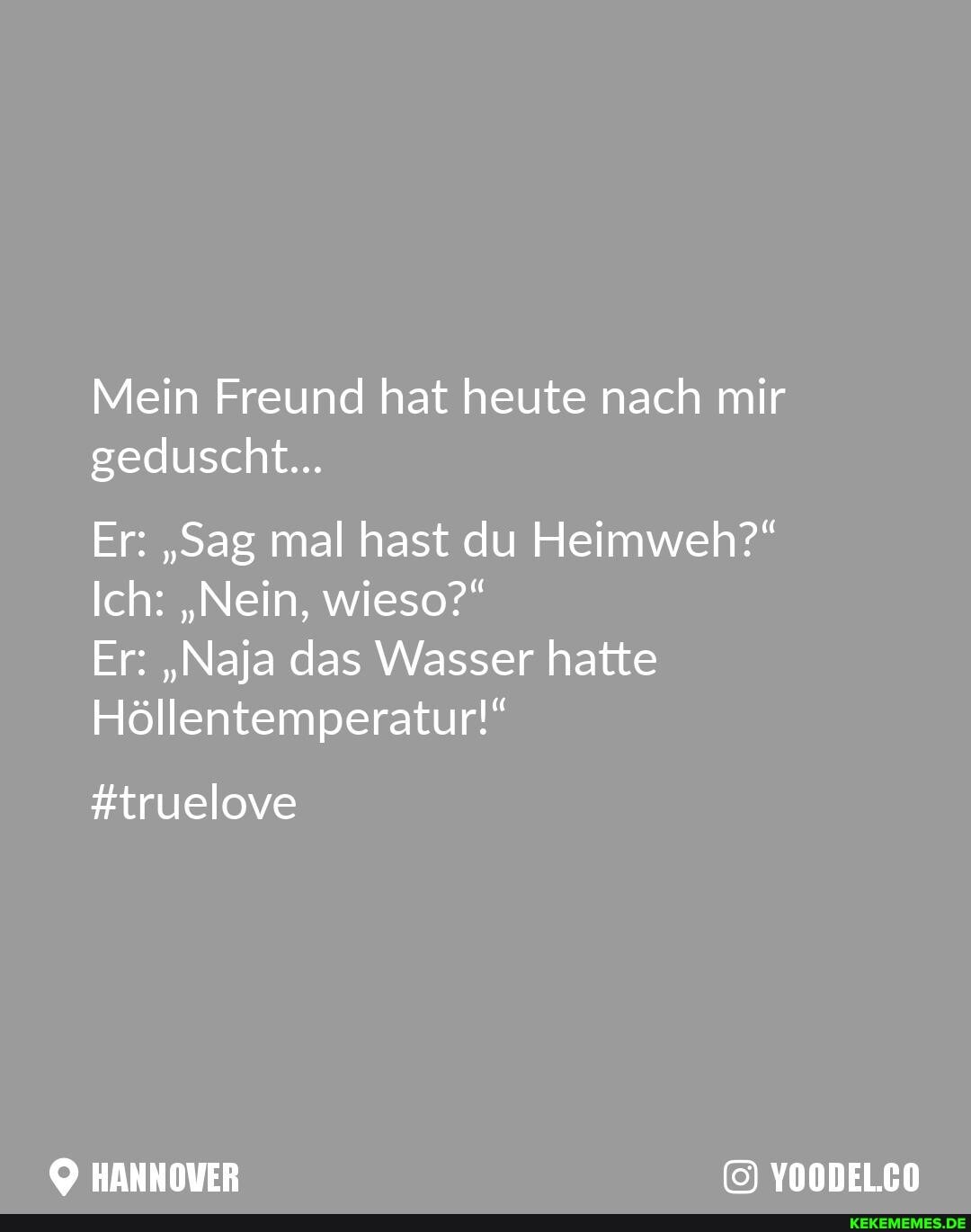 Mein Freund hat heute nach mir geduscht...
Er: "Sag mal hast du Heimweh?"
Ich: "Nein, wieso?"
Er: "Naja das Wasser hatte
Höllentemperatur!"
#truelove
HANNOVER YOODELCO
