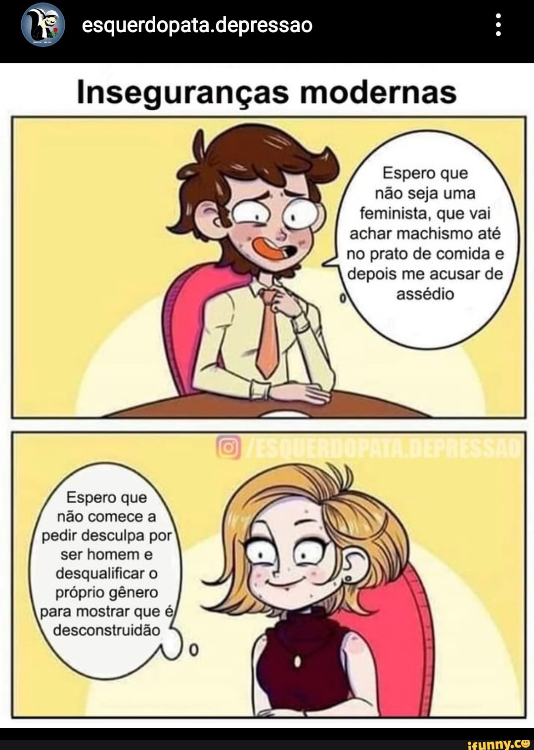 esquerdopata.depressao
Inseguranças modernas
Espero que não seja uma feminista, que vai achar machismo até no prato de comida e depois me acusar de assédio
Espero que não comece a pedir desculpa por ser homem e desqualificar o próprio gênero para mostrar que é desconstruidão