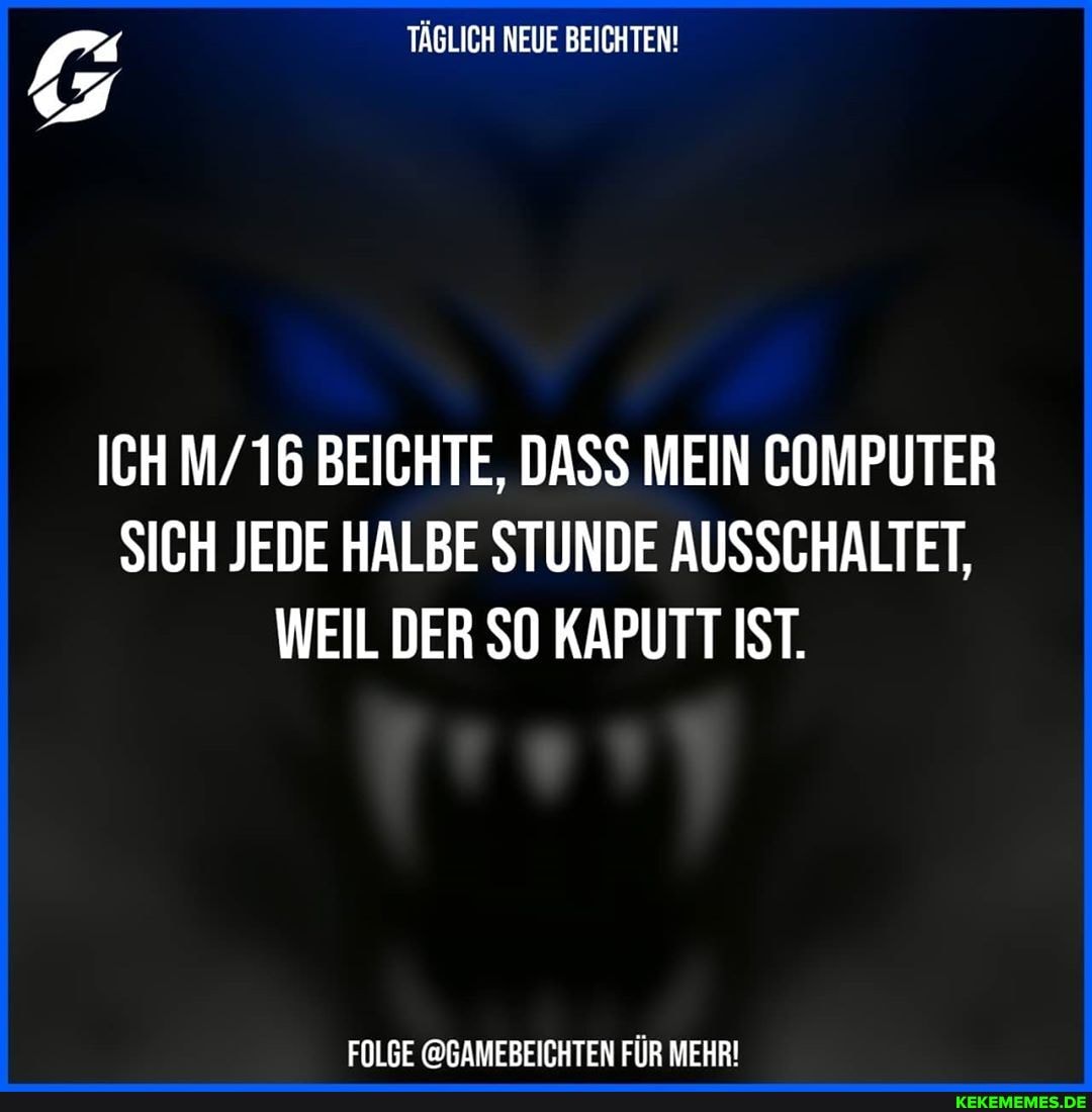 TÄGLICH NEUE BEICHTEN!
ICH M/ 16 BEICHTE, DASS MEIN COMPUTER SICH JEDE HALBE STUNDE AUSSCHALTET,
WEIL DER SO KAPUTT IST.
FOLGE @GAMEBEICHTEN FÜR MEHR!