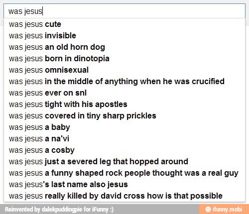 was
jesusI
was jesus cute
was jesus invisible
was jesus an old horn dog
was jesus born in dinotopia
was jesus omnisexual
was jesus in the middle of anything when he was crucified
was jesus ever on snl
was jesus tight with his apostles
was jesus covered in tiny sharp prickles
was jesus a baby
was jesus a na'vi
was jesus a cosby
was jesus just a severed leg that hopped around
was jesus a funny shaped rock people thought was a real guy
was jesus's last name also jesus
was jesus really killed by david cross how is that possible