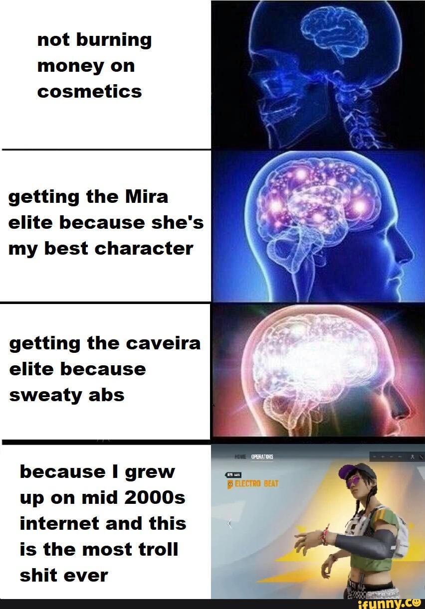 not burning money on cosmetics
getting the Mira elite because she's my best character
getting the caveira elite because sweaty abs
because grew up on mid 2000s internet and this is the most troll shit ever