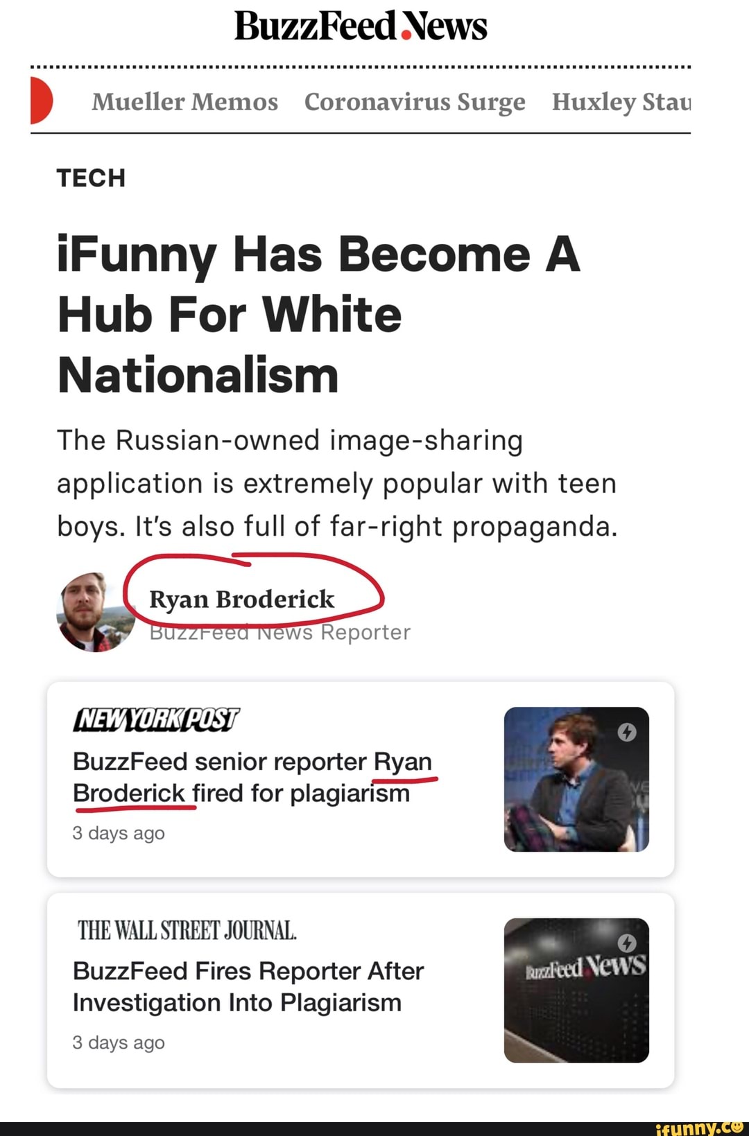 BuzzFeed News
o Mueller Memos Coronavirus Surge Huxley Stau
TECH
¡Funny Has Become A
Hub For White
Nationalism
The Russian-owned image-sharing
application is extremely popular with teen
boys. It's also full of far-right propaganda.
Ryan Broderick
Ws Reporter
Wi Get
BuzzFeed senior reporter Ryan
Broderick fired for plagiarism
3 days ago
THE WALL STREET JOURNAL.
BuzzFeed Fires Reporter After
Investigation Into Plagiarism
3 days ago