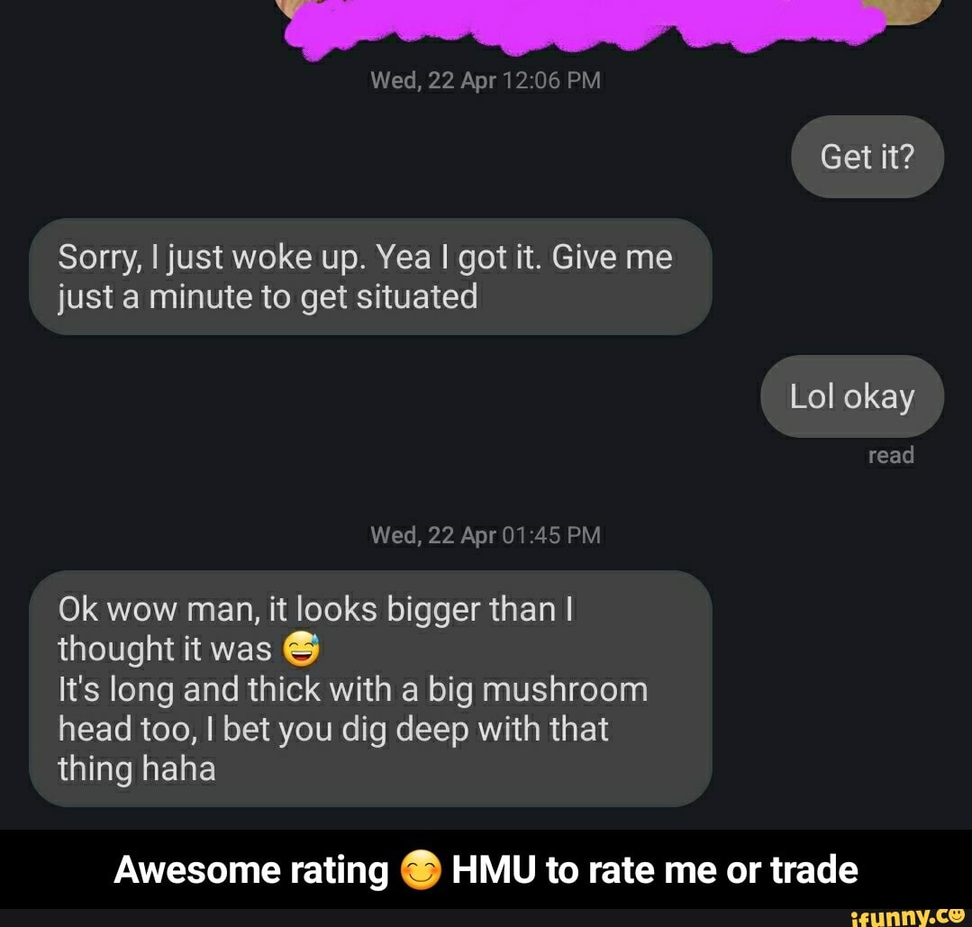 Sorry, I just woke up. Yea I got it. Give me
just a minute to get situated
Lol okay
Wed, 22 Apr 01:45 PM
Ok wow man, it looks bigger than I
thought it was
It's long and thick with a big mushroom
head too, I bet you dig deep with that
thing haha
Awesome rating ยฎ HMU to rate me or trade - Awesome rating ๐ HMU to rate me or trade