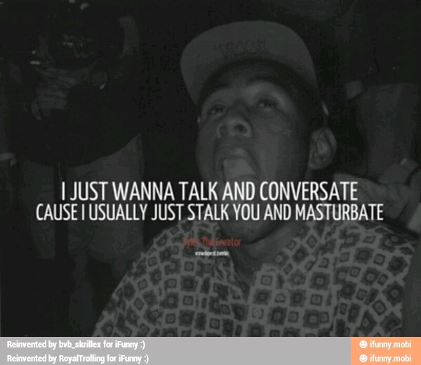 I JUST WANNA TALK AND CONVERSATE
CAUSE I USUALLY JUST STALK YOU AND MASTURBATE
