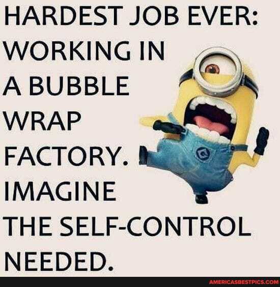 HARDEST JOB EVER:
WORKING IN ,
A BUBBLE WRAP FACTORY.
IMAGINE THE SELF-CONTROL NEEDED