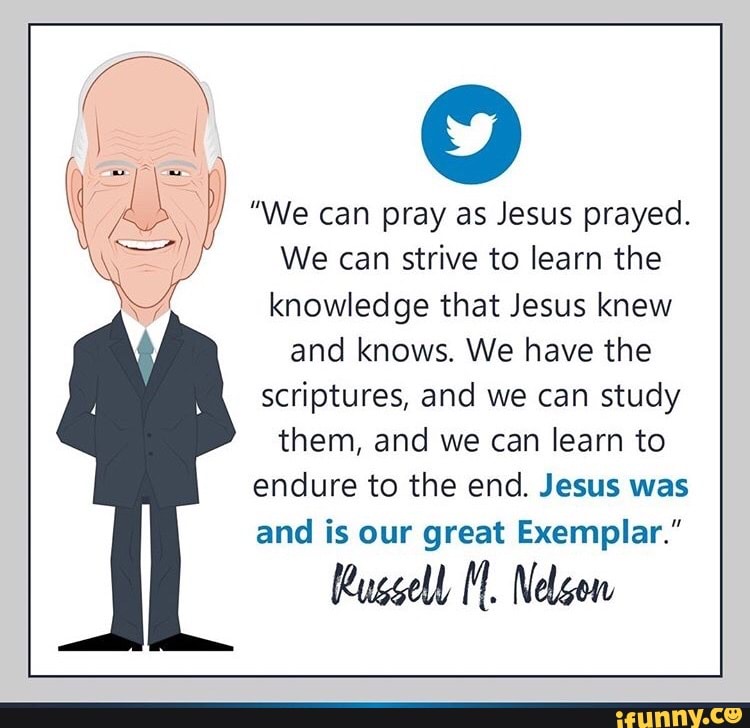 "We can pray as Jesus prayed.
We can strive to learn the
knowledge that Jesus knew
and knows. We have the
scriptures, and we can study
them, and we can learn to
endure to the end. Jesus was
and is our great Exemplar."
Russell Il. Nelson