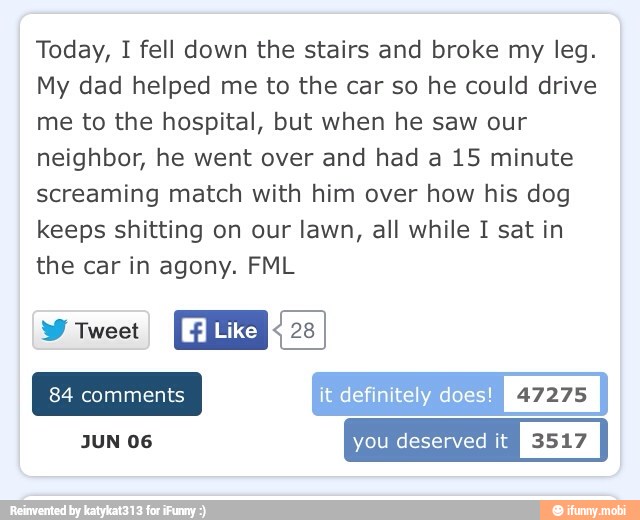 Today, I fell down the stairs and broke my leg.
My dad helped me to the car so he could drive
me to the hospital, but when he saw our
neighbor, he went over and had a 15 minute
screaming match with him over how his dog
keeps shitting on our lawn, all while I sat in
the car in agony. FML
NEO
Like REI
it definitely does
JUN 06 you deserved it
I
3517
I
