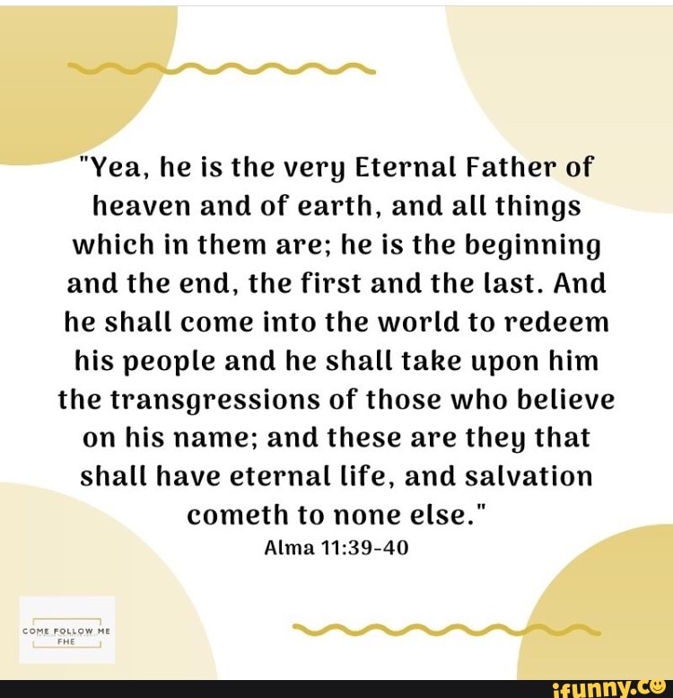 "Yea, he is the very Eternal Father of
heaven and of earth, and all things
which in them are; he is the beginning
and the end, the first and the last. And
he shall come into the world to redeem
his people and he shall take upon him
the transgressions of those who believe
on his name; and these are they that
shall have eternal life, and salvation
cometh to none else."
Alma 11:39-40
