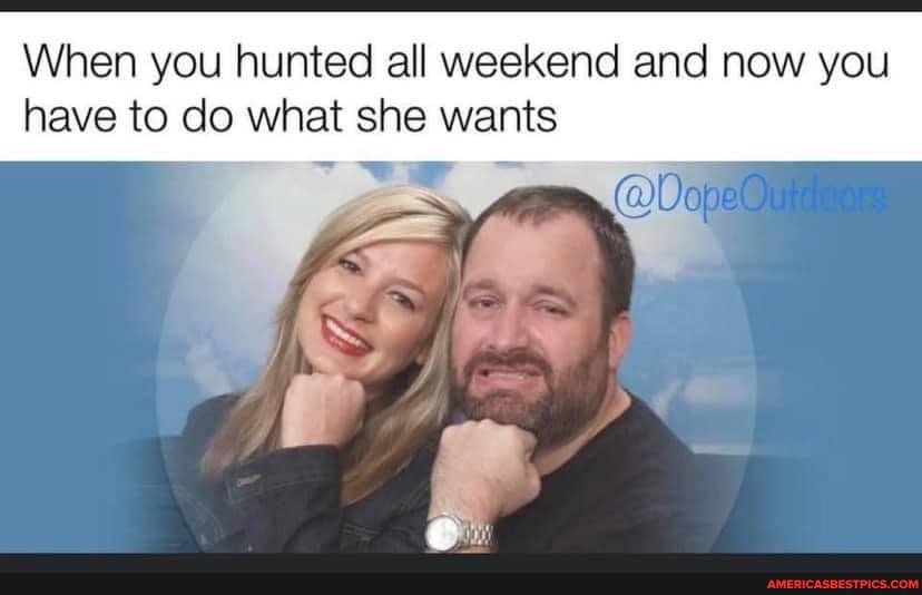 When you hunted all weekend and now you have to do what she wants