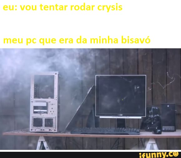 eu: vou tentar rodar crysis
meu pc que era da minha bisavó