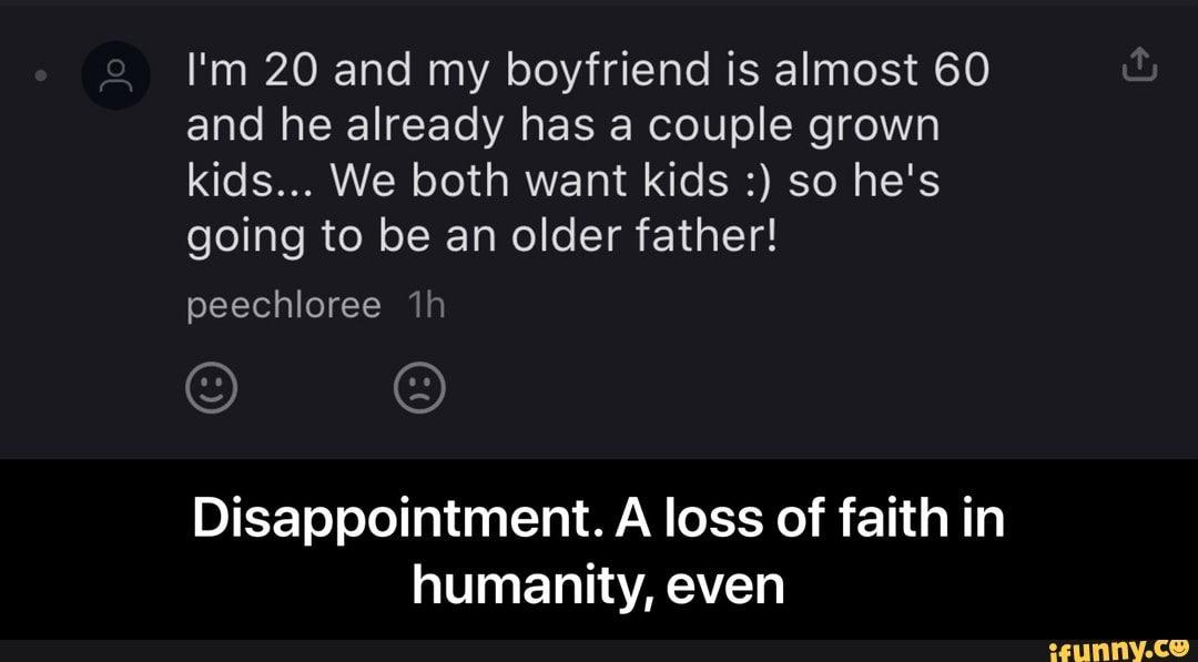 I'm 20 and my boyfriend is almost 60 and he already has a couple grown kids... We both want kids so he's going to be an older father!
peechloree
Disappointment. A loss of faith in humanity, even - Disappointment. A loss of faith in humanity, even