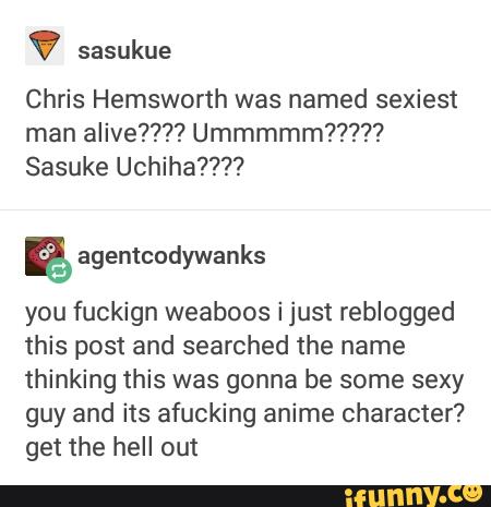 ' sasukue
Chris Hemsworth was named sexiest
man alive???? Ummmmm?????
Sasuke Uchiha????
E
you fuckign weaboos i just reblogged
this post and searched the name
thinking this was gonna be some sexy
guy and its afucking anime character?
get the hell out