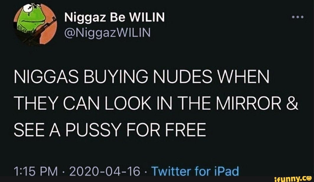 > Niggaz Be WIL
@NiggazWILIN
NIGGAS BUYING NUDES WHEN THEY CAN LOOK IN THE MIRROR SEE A PUSSY FOR FREE
PM - 2020-04-16 - Twitter for iPad