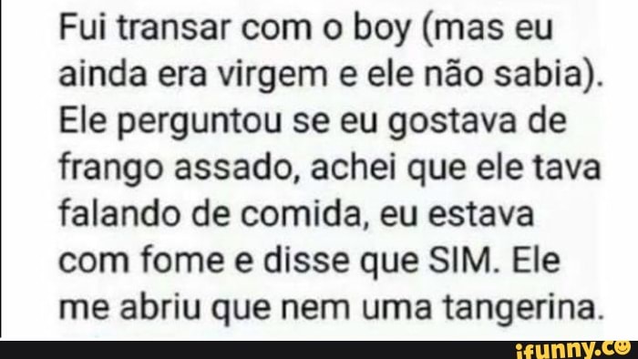 Fui transar com o boy (mas eu ainda era virgem e ele não sabia).
Ele perguntou se eu gostava de frango assado, achei que ele tava falando de comida, eu estava com fome e disse que SIM. Ele me abriu que nem uma tangerina.