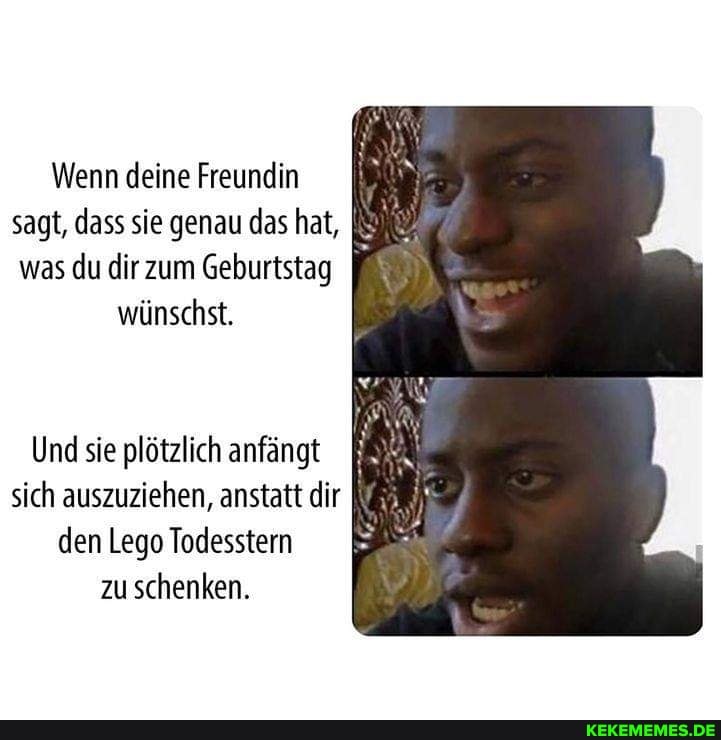 Wenn deine Freundin
sagt, dass sie genau das hat,
was du dir zum Geburtstag wünschst.
Und sie plötzlich anfängt sich auszuziehen, anstatt dir den Lego Todesstern zu schenken.