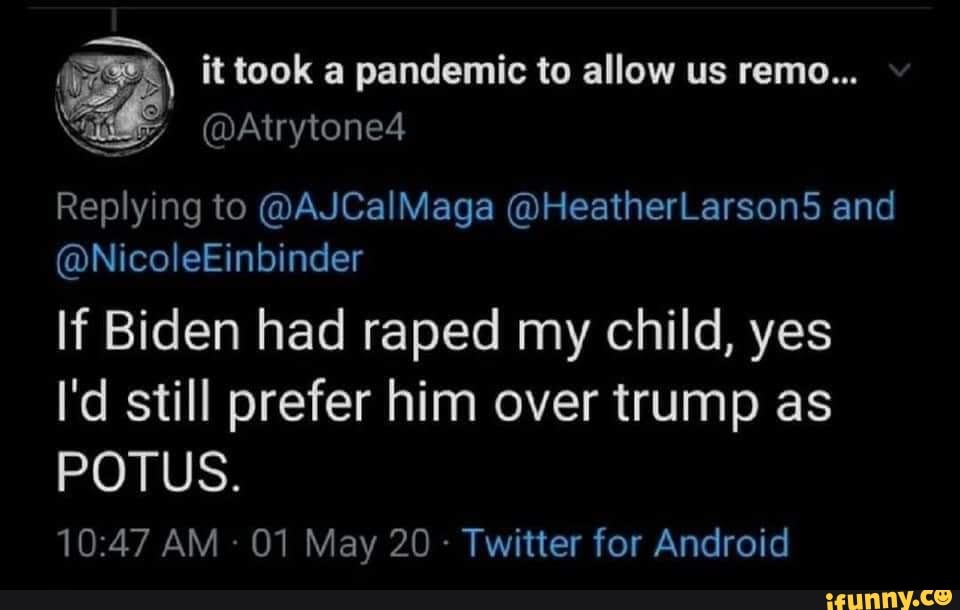 dk y it took a pandemic to allow us remo...
a BY
Replying to @AJCalMaga @HeatherLarson5 and
If Biden had raped my child, yes
I'd still prefer him over trump as
Twitter for Android