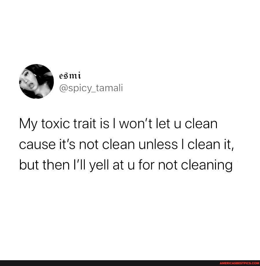 My toxic trait is I won't let u clean cause it's not clean unless I clean it, but then I'll yell at u for not cleaning