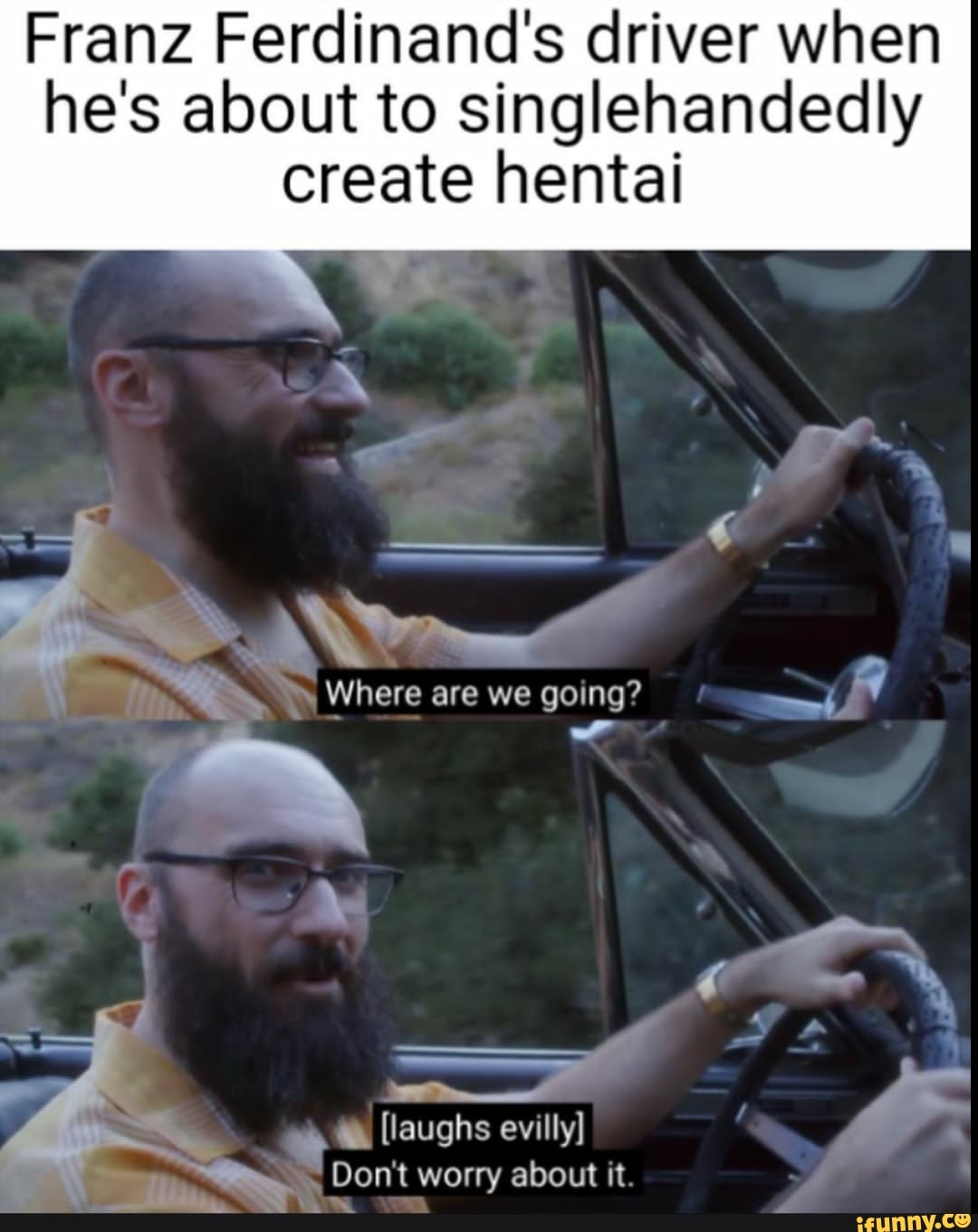 Franz Ferdinand's driver when
he's about to singlehandedly
create hentai
MR
Es
Where are we going? Y