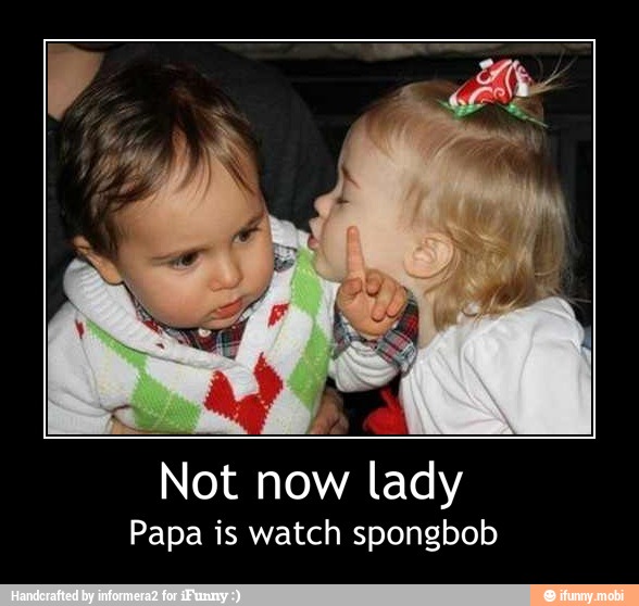 Not now lady
Papa is watch spongbob - Not now lady
Papa is watch spongbob