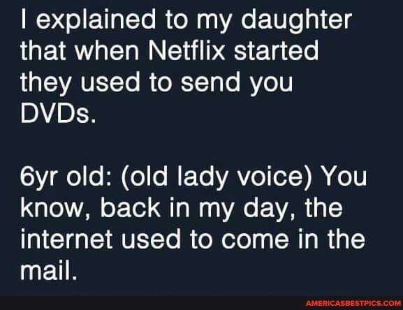 I explained to my daughter that when Netflix started they used to send you
DVDs.
old: (old lady voice) You know, back in my day, the internet used to come in the mail.