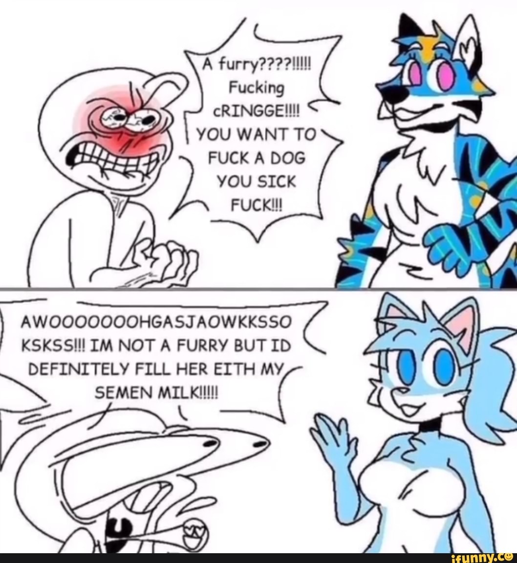 Furry??? Fucking cRINGGE!!!! YOU WANT TO FUCK A DOG you SICK FUCK!!!  AWOOOOQOOOHGASJAOWKKSSO KSKSSIll IM NOT A FURRY BUT ID DEFINITELY FILL HER  EITH MY SEMEN MILEillll! ( - iFunny