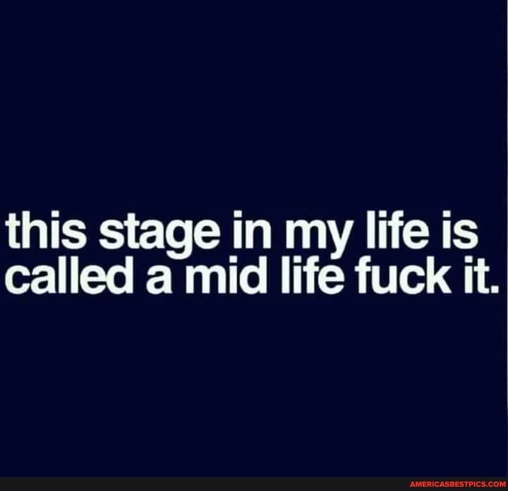 this stage in my life is called a mid life fuck it.