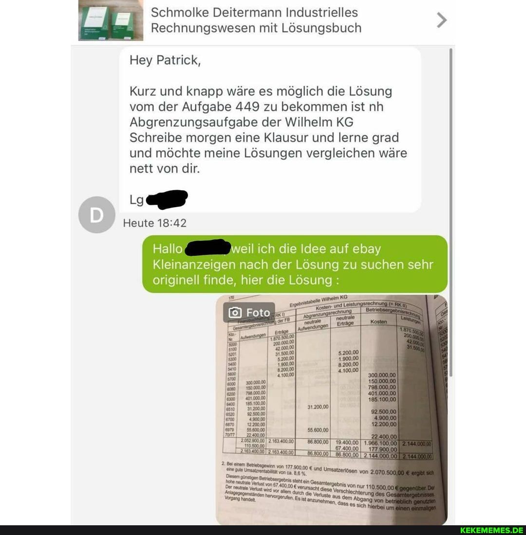 Schmolke Deitermann Industrielles
Rechnungswesen mit Lösungsbuch
Hey Patrick,
Kurz und knapp wäre es möglich die Lösung vom der Aufgabe 449 zu bekommen ist nh
Abgrenzungsaufgabe der Wilhelm KG Schreibe morgen eine Klausur und lerne grad und möchte meine Lösungen vergleichen wäre nett von dir.
Heute
Hallo weil ich die Idee auf ebay
Kleinanzeigen nach der Lösung zu suchen sehr originell finde, hier die Losung: