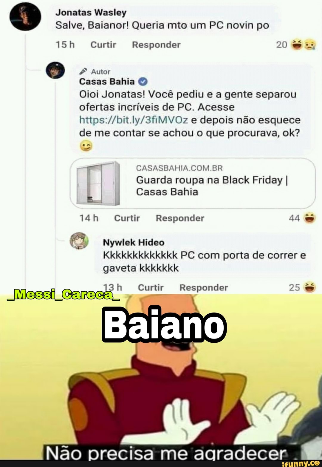 Jonatas Wasley
Salve, Baianor! Queria mito um PC novin po
iSh Curtir Responder 20
Autor
Casas Bahia O
Oioi Jonatas! Você pediu e a gente separou ofertas incríveis de PC. Acesse e depois não esquece de me contar se achou o que procurava, ok?
CASASBAHIA.COM.BR
I Guarda roupa na Black Friday I
Casas Bahia
Curtir Responder 44
Nywlek Hideo
Kkkkkkkkkkkkk PC com porta de correr e gaveta kkkkkkk
Messi
Curtir Responder 25
Não precisa me agradecer .