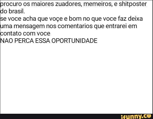 procuro os maiores zuadores, memeiros, e shitposter do brasil.
você acha que voçe e bom no que voce faz deixa ma mensagem nos comentarios que entrarei em ontato com você
NÃO PERCA ESSA OPORTUNIDADE