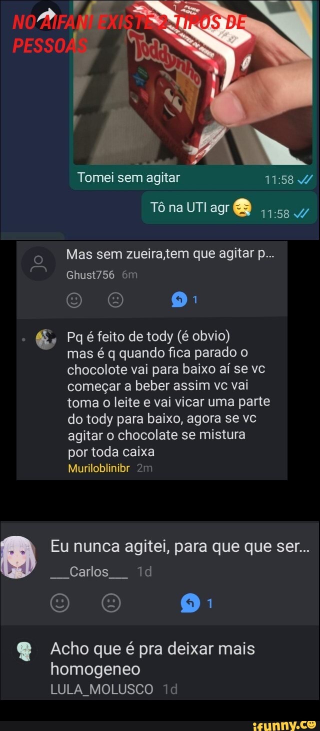 Tomei sem agitar
Tô na UTI agr
Mas sem zueira tem que agitar p...
Ghust756 em
O O 9
Pq é feito de tody (é obvio)
mas é q quando fica parado o chocolote vai para baixo aí se vc começar a beber assim vc vai toma o leite e vai vicar uma parte do tody para baixo, agora se vc agitar o chocolate se mistura
por toda caixa
Muriloblinibr
Eu nunca agitei, para que que ser...
Carlos
& Acho que é pra deixar mais homogeneo
LULA MOLUSCO
