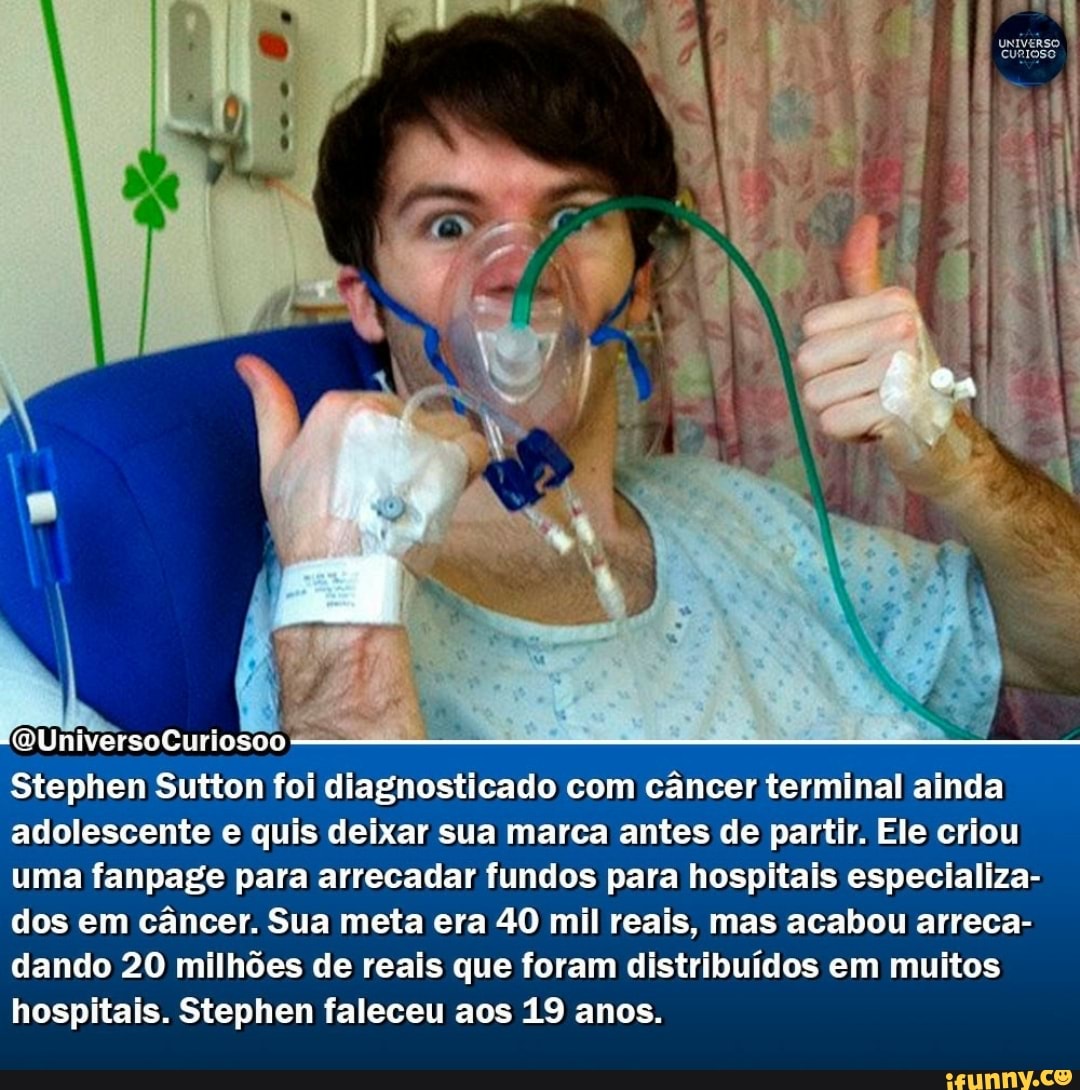 univERSO CURIOSO
(QUniversoCuriosoo -
Stephen Sutton foi diagnosticado com câncer terminal ainda adolescente e quis deixar sua marca antes de partir. Ele criou uma fanpage para arrecadar fundos para hospitais especializa- dos em câncer. Sua meta era 40 mil reais, mas acabou arreca- dando 20 milhões de reais que foram distribuídos em muitos hospitais. Stephen faleceu aos 19 anos.