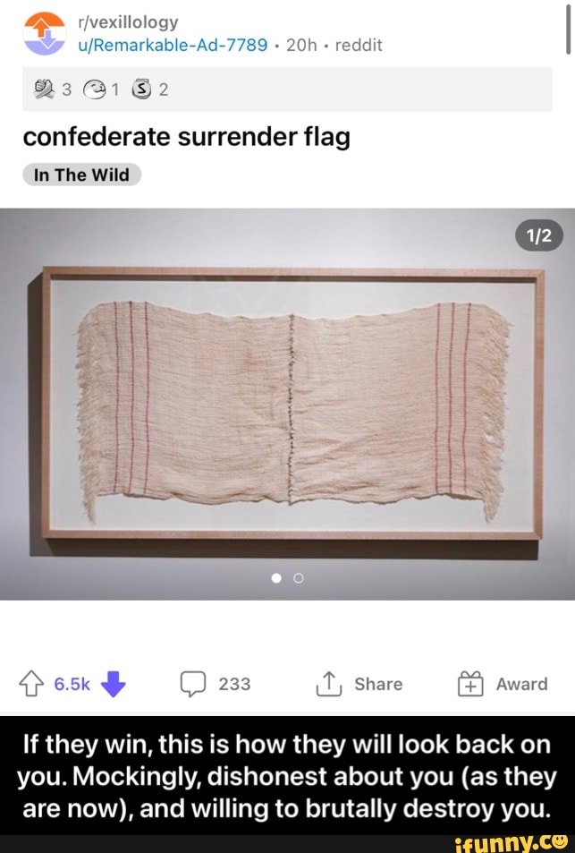 ufRemarkable-Ad-7789 reddit
As @i
confederate surrender flag
In The Wild
Share
If they win, this is how they will look back on you. Mockingly, dishonest about you (as they are now), and willing to brutally destroy you. - If they win, this is how they will look back on you. Mockingly, dishonest about you (as they are now), and willing to brutally destroy you.