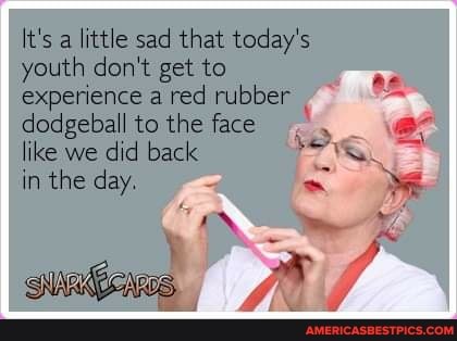 a little sad that today's youth don't get to experience a red rubber
dodgeball to the face like we did back.
in the day.