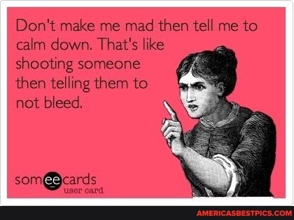 Don't make me mad then tell me to calm down. That's like
shooting someone
then telling them to
not bleed,