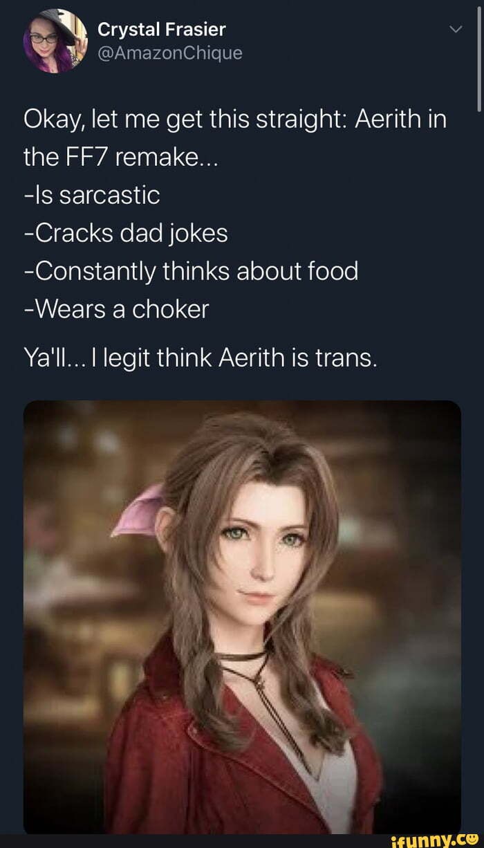 Crystal Frasier
4 @AmazonChique
Okay, let me get this straight: Aerith in the remake...
-ls sarcastic
-Cracks dad jokes
-Constantly thinks about food
-Wears a choker
Ya'll... legit think Aerith is trans.