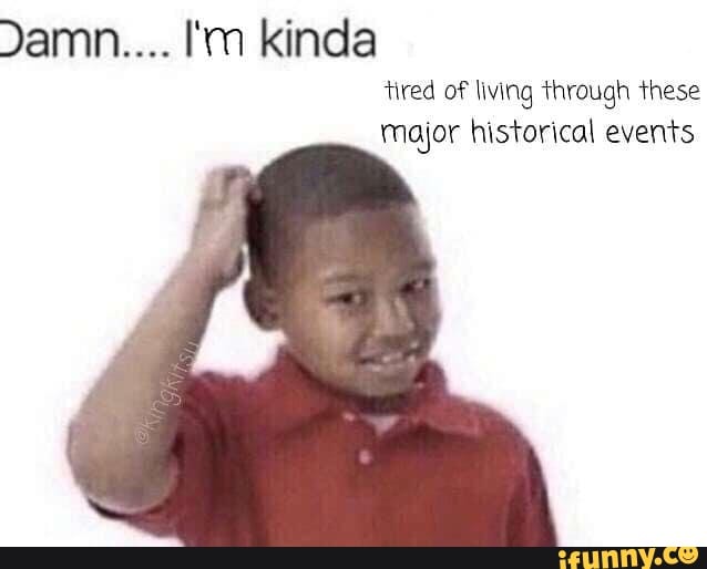 Damn.... I'm kinda
tired of living through these
Major historical events