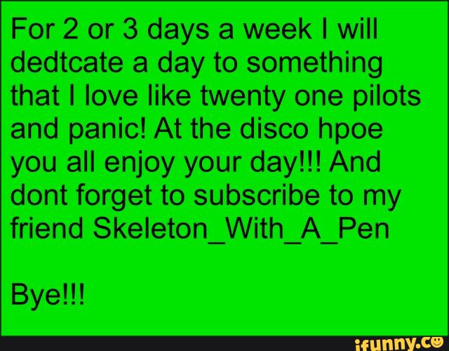 For 2 or 3 days a week I will
dedtcate a day to something
that I love like twenty one pilots
and panic! At the disco hpoe
you all enjoy your day!!! And
dont forget to subscribe to my
friend Skeleton_With_A_Pen
Bye!!!