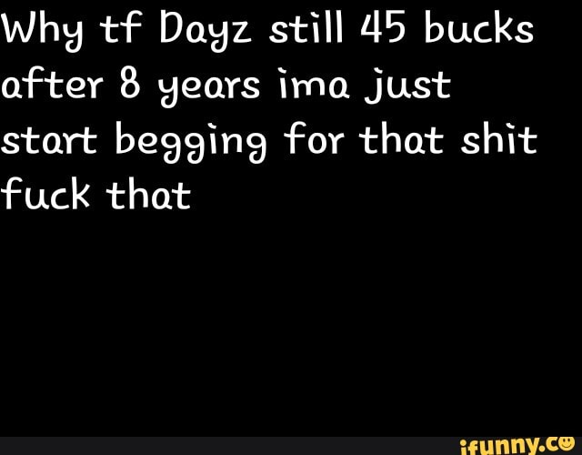 Why tf Dayz still 45 bucks after 8 years ima just start begging for that shit fuck that