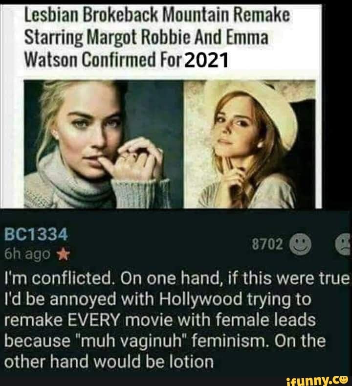 Lesbian Brokeback Mountain Remake
Starring Margot Robbie And Emma
Watson Confirmed For2021
BC1334 go*
I'm conflicted. On one hand, if this were true
I'd be annoyed with Hollywood trying to
remake EVERY movie with female leads
because "muh vaginuh" feminism. On the
other hand would be lotion