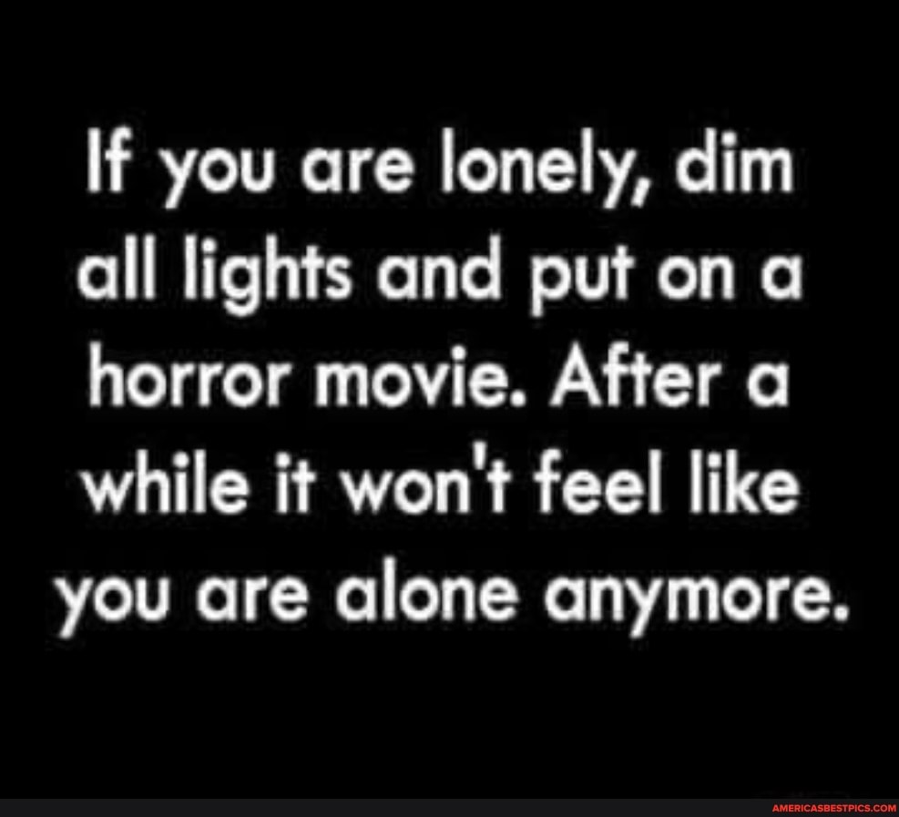 If you are lonely, dim all lights and put on a horror movie. After a while it won't feel like you are alone anymore.